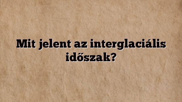 Mit jelent az interglaciális időszak?